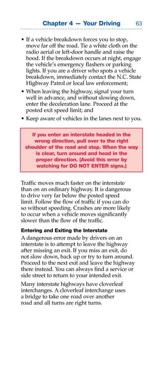 Chapter 4 — Your Driving                 

• If a vehicle breakdown forces you to stop,
  move far off the road. Tie a white cloth on the
  radio aerial or left-door handle and raise the
  hood. If the breakdown occurs at night, engage
  the vehicle’s emergency flashers or parking
  lights. If you are a driver who spots a vehicle
  breakdown, immediately contact the N.C. State
  Highway Patrol or local law enforcement;
• When leaving the highway, signal your turn
  well in advance, and without slowing down,
  enter the deceleration lane. Proceed at the
  posted exit speed limit; and
• Keep aware of vehicles in the lanes next to you.

   If you enter an interstate headed in the
    wrong direction, pull over to the right
 shoulder of the road and stop. When the way
     is clear, turn around and head in the
     proper direction. (Avoid this error by
      watching for DO NOT ENTER signs.)


Traffic moves much faster on the interstate
than on an ordinary highway. It is dangerous
to drive very far below the posted speed
limit. Follow the flow of traffic if you can do
so without speeding. Crashes are more likely
to occur when a vehicle moves significantly
slower than the flow of the traffic.
Entering and Exiting the Interstate
A dangerous error made by drivers on an
interstate is to attempt to leave the highway
after missing an exit. If you miss an exit, do
not slow down, back up or try to turn around.
Proceed to the next exit and leave the highway
there instead. You can always find a service or
side street to return to your intended exit.
Many interstate highways have cloverleaf
interchanges. A cloverleaf interchange uses
a bridge to take one road over another
road and all turns are right turns.
 