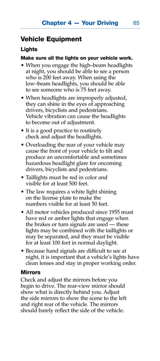 Chapter 4 — Your Driving                 

Vehicle Equipment
Lights
Make sure all the lights on your vehicle work.
• When you engage the high–beam headlights
  at night, you should be able to see a person
  who is 200 feet away. When using the
  low–beam headlights, you should be able
  to see someone who is 75 feet away.
• When headlights are improperly adjusted,
  they can shine in the eyes of approaching
  drivers, bicyclists and pedestrians.
  Vehicle vibration can cause the headlights
  to become out of adjustment.
• It is a good practice to routinely
  check and adjust the headlights.
• Overloading the rear of your vehicle may
  cause the front of your vehicle to tilt and
  produce an uncomfortable and sometimes
  hazardous headlight glare for oncoming
  drivers, bicyclists and pedestrians.
• Taillights must be red in color and
  visible for at least 500 feet.
• The law requires a white light shining
  on the license plate to make the
  numbers visible for at least 50 feet.
• All motor vehicles produced since 1955 must
  have red or amber lights that engage when
  the brakes or turn signals are used — these
  lights may be combined with the taillights or
  may be separated, and they must be visible
  for at least 100 feet in normal daylight.
• Because hand signals are difficult to see at
  night, it is important that a vehicle’s lights have
  clean lenses and stay in proper working order.
Mirrors
Check and adjust the mirrors before you
begin to drive. The rear-view mirror should
show what is directly behind you. Adjust
the side mirrors to show the scene to the left
and right rear of the vehicle. The mirrors
should barely reflect the side of the vehicle.
 