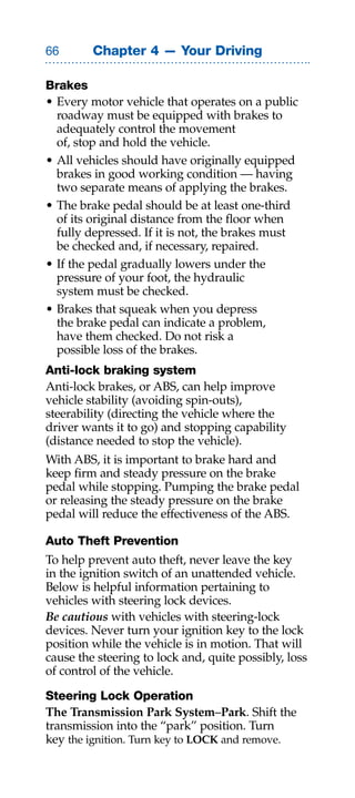 Chapter 4 — Your Driving

Brakes
• Every motor vehicle that operates on a public
  roadway must be equipped with brakes to
  adequately control the movement
  of, stop and hold the vehicle.
• All vehicles should have originally equipped
  brakes in good working condition — having
  two separate means of applying the brakes.
• The brake pedal should be at least one-third
  of its original distance from the floor when
  fully depressed. If it is not, the brakes must
  be checked and, if necessary, repaired.
• If the pedal gradually lowers under the
  pressure of your foot, the hydraulic
  system must be checked.
• Brakes that squeak when you depress
  the brake pedal can indicate a problem,
  have them checked. Do not risk a
  possible loss of the brakes.
Anti-lock braking system
Anti-lock brakes, or ABS, can help improve
vehicle stability (avoiding spin-outs),
steerability (directing the vehicle where the
driver wants it to go) and stopping capability
(distance needed to stop the vehicle).
With ABS, it is important to brake hard and
keep firm and steady pressure on the brake
pedal while stopping. Pumping the brake pedal
or releasing the steady pressure on the brake
pedal will reduce the effectiveness of the ABS.

Auto Theft Prevention
To help prevent auto theft, never leave the key
in the ignition switch of an unattended vehicle.
Below is helpful information pertaining to
vehicles with steering lock devices.
Be cautious with vehicles with steering-lock
devices. Never turn your ignition key to the lock
position while the vehicle is in motion. That will
cause the steering to lock and, quite possibly, loss
of control of the vehicle.

Steering Lock Operation
The Transmission Park System–Park. Shift the
transmission into the “park” position. Turn
key the ignition. Turn key to LOCK and remove.
 