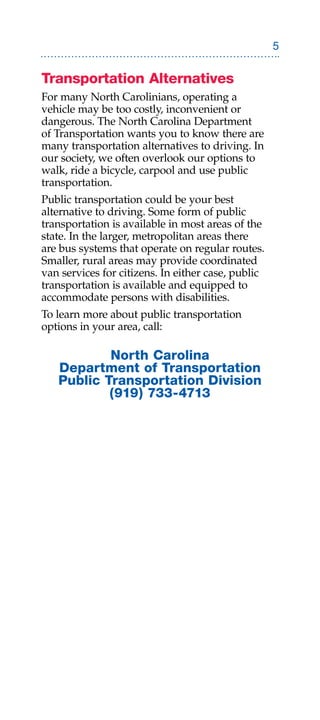Transportation Alternatives
For many North Carolinians, operating a
vehicle may be too costly, inconvenient or
dangerous. The North Carolina Department
of Transportation wants you to know there are
many transportation alternatives to driving. In
our society, we often overlook our options to
walk, ride a bicycle, carpool and use public
transportation.
Public transportation could be your best
alternative to driving. Some form of public
transportation is available in most areas of the
state. In the larger, metropolitan areas there
are bus systems that operate on regular routes.
Smaller, rural areas may provide coordinated
van services for citizens. In either case, public
transportation is available and equipped to
accommodate persons with disabilities.
To learn more about public transportation
options in your area, call:

           North Carolina
   Department of Transportation
   Public Transportation Division
           (919) 733-4713
 