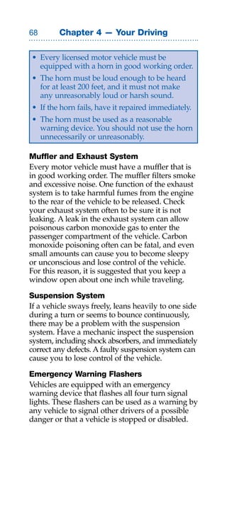 Chapter 4 — Your Driving

• Every licensed motor vehicle must be
  equipped with a horn in good working order.
• The horn must be loud enough to be heard
  for at least 200 feet, and it must not make
  any unreasonably loud or harsh sound.
• If the horn fails, have it repaired immediately.
• The horn must be used as a reasonable
  warning device. You should not use the horn
  unnecessarily or unreasonably.

Muffler and Exhaust System
Every motor vehicle must have a muffler that is
in good working order. The muffler filters smoke
and excessive noise. One function of the exhaust
system is to take harmful fumes from the engine
to the rear of the vehicle to be released. Check
your exhaust system often to be sure it is not
leaking. A leak in the exhaust system can allow
poisonous carbon monoxide gas to enter the
passenger compartment of the vehicle. Carbon
monoxide poisoning often can be fatal, and even
small amounts can cause you to become sleepy
or unconscious and lose control of the vehicle.
For this reason, it is suggested that you keep a
window open about one inch while traveling.

Suspension System
If a vehicle sways freely, leans heavily to one side
during a turn or seems to bounce continuously,
there may be a problem with the suspension
system. Have a mechanic inspect the suspension
system, including shock absorbers, and immediately
correct any defects. A faulty suspension system can
cause you to lose control of the vehicle.

Emergency Warning Flashers
Vehicles are equipped with an emergency
warning device that flashes all four turn signal
lights. These flashers can be used as a warning by
any vehicle to signal other drivers of a possible
danger or that a vehicle is stopped or disabled.
 