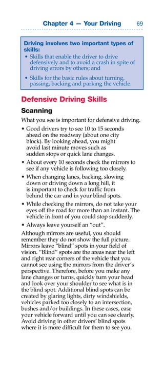 Chapter 4 — Your Driving                  


 Driving involves two important types of
 skills:
 • Skills that enable the driver to drive
   defensively and to avoid a crash in spite of
   driving errors by others; and
 • Skills for the basic rules about turning,
   passing, backing and parking the vehicle.

Defensive Driving Skills
Scanning
What you see is important for defensive driving.
• Good drivers try to see 10 to 15 seconds
  ahead on the roadway (about one city
  block). By looking ahead, you might
  avoid last minute moves such as
  sudden stops or quick lane changes.
• About every 10 seconds check the mirrors to
  see if any vehicle is following too closely.
• When changing lanes, backing, slowing
  down or driving down a long hill, it
  is important to check for traffic from
  behind the car and in your blind spots.
• While checking the mirrors, do not take your
  eyes off the road for more than an instant. The
  vehicle in front of you could stop suddenly.
• Always leave yourself an “out”.
Although mirrors are useful, you should
remember they do not show the full picture.
Mirrors leave “blind” spots in your field of
vision. “Blind” spots are the areas near the left
and right rear corners of the vehicle that you
cannot see using the mirrors from the driver’s
perspective. Therefore, before you make any
lane changes or turns, quickly turn your head
and look over your shoulder to see what is in
the blind spot. Additional blind spots can be
created by glaring lights, dirty windshields,
vehicles parked too closely to an intersection,
bushes and/or buildings. In these cases, ease
your vehicle forward until you can see clearly.
Avoid driving in other drivers’ blind spots
where it is more difficult for them to see you.
 