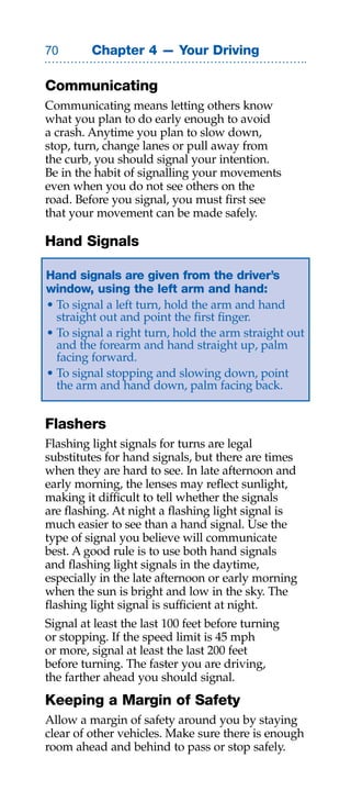 0       Chapter 4 — Your Driving

Communicating
Communicating means letting others know
what you plan to do early enough to avoid
a crash. Anytime you plan to slow down,
stop, turn, change lanes or pull away from
the curb, you should signal your intention.
Be in the habit of signalling your movements
even when you do not see others on the
road. Before you signal, you must first see
that your movement can be made safely.

Hand Signals

Hand signals are given from the driver’s
window, using the left arm and hand:
• To signal a left turn, hold the arm and hand
  straight out and point the first finger.
• To signal a right turn, hold the arm straight out
  and the forearm and hand straight up, palm
  facing forward.
• To signal stopping and slowing down, point
  the arm and hand down, palm facing back.


Flashers
Flashing light signals for turns are legal
substitutes for hand signals, but there are times
when they are hard to see. In late afternoon and
early morning, the lenses may reflect sunlight,
making it difficult to tell whether the signals
are flashing. At night a flashing light signal is
much easier to see than a hand signal. Use the
type of signal you believe will communicate
best. A good rule is to use both hand signals
and flashing light signals in the daytime,
especially in the late afternoon or early morning
when the sun is bright and low in the sky. The
flashing light signal is sufficient at night.
Signal at least the last 100 feet before turning
or stopping. If the speed limit is 45 mph
or more, signal at least the last 200 feet
before turning. The faster you are driving,
the farther ahead you should signal.
Keeping a Margin of Safety
Allow a margin of safety around you by staying
clear of other vehicles. Make sure there is enough
room ahead and behind to pass or stop safely.
 