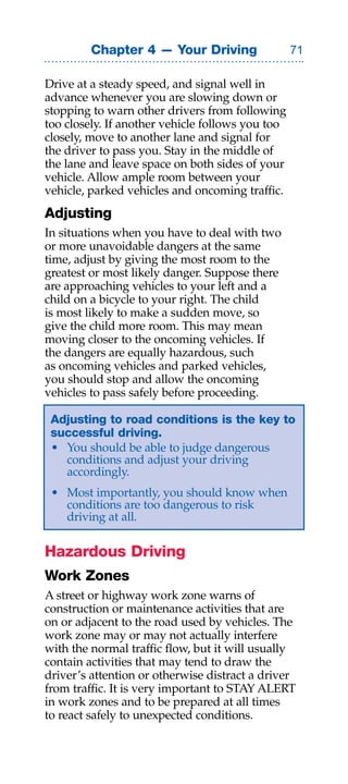 Chapter 4 — Your Driving                 

Drive at a steady speed, and signal well in
advance whenever you are slowing down or
stopping to warn other drivers from following
too closely. If another vehicle follows you too
closely, move to another lane and signal for
the driver to pass you. Stay in the middle of
the lane and leave space on both sides of your
vehicle. Allow ample room between your
vehicle, parked vehicles and oncoming traffic.
Adjusting
In situations when you have to deal with two
or more unavoidable dangers at the same
time, adjust by giving the most room to the
greatest or most likely danger. Suppose there
are approaching vehicles to your left and a
child on a bicycle to your right. The child
is most likely to make a sudden move, so
give the child more room. This may mean
moving closer to the oncoming vehicles. If
the dangers are equally hazardous, such
as oncoming vehicles and parked vehicles,
you should stop and allow the oncoming
vehicles to pass safely before proceeding.

 Adjusting to road conditions is the key to
 successful driving.
 • You should be able to judge dangerous
   conditions and adjust your driving
   accordingly.
 • Most importantly, you should know when
   conditions are too dangerous to risk
   driving at all.

Hazardous Driving
Work Zones
A street or highway work zone warns of
construction or maintenance activities that are
on or adjacent to the road used by vehicles. The
work zone may or may not actually interfere
with the normal traffic flow, but it will usually
contain activities that may tend to draw the
driver’s attention or otherwise distract a driver
from traffic. It is very important to STAY ALERT
in work zones and to be prepared at all times
to react safely to unexpected conditions.
 