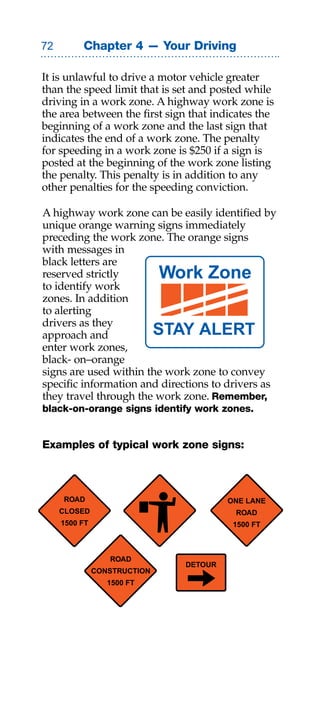 Chapter 4 — Your Driving

It is unlawful to drive a motor vehicle greater
than the speed limit that is set and posted while
driving in a work zone. A highway work zone is
the area between the first sign that indicates the
beginning of a work zone and the last sign that
indicates the end of a work zone. The penalty
for speeding in a work zone is $250 if a sign is
posted at the beginning of the work zone listing
the penalty. This penalty is in addition to any
other penalties for the speeding conviction.

A highway work zone can be easily identified by
unique orange warning signs immediately
preceding the work zone. The orange signs
with messages in
black letters are
reserved strictly             Work Zone
to identify work
zones. In addition
to alerting
drivers as they
approach and           STAY ALERT
enter work zones,
black- on–orange
signs are used within the work zone to convey
specific information and directions to drivers as
they travel through the work zone. Remember,
black-on-orange signs identify work zones.


Examples of typical work zone signs:



     ROAD                                ONE LANE
     CLOSED                               ROAD
     1500 FT                              1500 FT



                  ROAD
                                DETOUR
               CONSTRUCTION
                  1500 FT
 