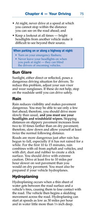 Chapter 4 — Your Driving                 

• At night, never drive at a speed at which
  you cannot stop within the distance
  you can see on the road ahead; and
• Keep a lookout at all times — bright
  headlights from another vehicle make it
  difficult to see beyond their source.

When parking on or along a highway at night:
  • Turn on your emergency flashers;
  • Never leave your headlights on when
    you park at night — they can blind
    the drivers of oncoming vehicles.

Sun Glare
Sunlight, either direct or reflected, poses a
dangerous driving situation for drivers. To
reduce this problem, adjust your sun visor
and wear sunglasses. If these do not help, stop
on the roadside until you can drive safely.
Rain
Rain reduces visibility and makes pavement
dangerous. You may be able to see only a few
feet ahead; therefore, you should drive more
slowly than usual, and you must use your
headlights and windshield wipers. Stopping
distances on slippery pavement increases from
two to 10 times farther than on dry pavement;
therefore, slow down and allow yourself at least
twice the normal following distance.
Roads are more dangerous just after rain has
begun to fall, especially if it has not rained for a
while. For the first 10 to 15 minutes, rain
combines with oil from asphalt and vehicles, and
with dirt, dust and rubber to create a slick
surface. You should drive with extreme
caution. Drive at least five to 10 miles per
hour slower on wet pavement than you
would on dry pavement. You must also be
prepared if your vehicle hydroplanes.
Hydroplaning
Hydroplaning occurs when a thin sheet of
water gets between the road surface and a
vehicle’s tires, causing them to lose contact with
the road. The vehicle then begins a skidding
movement across the road. Hydroplaning can
start at speeds as low as 30 miles per hour
and in water little more than 1 8 inch deep.
                               /
 