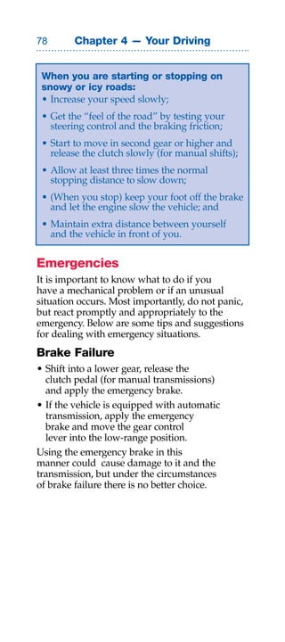 Chapter 4 — Your Driving


 When you are starting or stopping on
 snowy or icy roads:
 • Increase your speed slowly;
 • Get the “feel of the road” by testing your
   steering control and the braking friction;
 • Start to move in second gear or higher and
   release the clutch slowly (for manual shifts);
 • Allow at least three times the normal
   stopping distance to slow down;
 • (When you stop) keep your foot off the brake
   and let the engine slow the vehicle; and
 • Maintain extra distance between yourself
   and the vehicle in front of you.


Emergencies
It is important to know what to do if you
have a mechanical problem or if an unusual
situation occurs. Most importantly, do not panic,
but react promptly and appropriately to the
emergency. Below are some tips and suggestions
for dealing with emergency situations.
Brake Failure
• Shift into a lower gear, release the
  clutch pedal (for manual transmissions)
  and apply the emergency brake.
• If the vehicle is equipped with automatic
  transmission, apply the emergency
  brake and move the gear control
  lever into the low-range position.
Using the emergency brake in this
manner could cause damage to it and the
transmission, but under the circumstances
of brake failure there is no better choice.
 