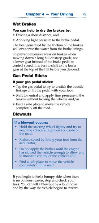 Chapter 4 — Your Driving                 

Wet Brakes
You can help to dry the brakes by:
• Driving a short distance; and
• Applying light pressure to the brake pedal.
The heat generated by the friction of the brakes
will evaporate the water from the brake linings.
To prevent excessive wear on brakes when
moving down a long hill or steep grade, use
a lower gear instead of the brake pedal to
control speed. It is best to shift to the lower
gear at the top of the hill before you descend.
Gas Pedal Sticks
If your gas pedal sticks:
• Tap the gas pedal to try to unstick the throttle
   linkage or lift the pedal with your foot;
• Shift to neutral and apply firm pressure to the
   brakes without locking the wheels; and/or
• Find a safe place to move the vehicle
   completely off the road.
Blowouts
 If a blowout occurs:
 • Hold the steering wheel tightly and try to
     keep the vehicle straight on your side of
     the road;
 • Reduce speed by lifting your foot from the
   accelerator;
 • Do not apply the brakes until the engine
   has slowed the vehicle enough to allow you
   to maintain control of the vehicle; and
 • Find a safe place to move the vehicle
   completely off the road.


If you begin to feel a bumpy ride when there
is no obvious reason, stop and check your
tires. You can tell a blowout by a loud noise
and by the way the vehicle begins to swerve.
 