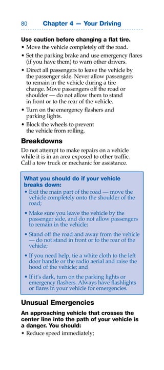 0       Chapter 4 — Your Driving

Use caution before changing a flat tire.
• Move the vehicle completely off the road.
• Set the parking brake and use emergency flares
  (if you have them) to warn other drivers.
• Direct all passengers to leave the vehicle by
  the passenger side. Never allow passengers
  to remain in the vehicle during a tire
  change. Move passengers off the road or
  shoulder — do not allow them to stand
  in front or to the rear of the vehicle.
• Turn on the emergency flashers and
  parking lights.
• Block the wheels to prevent
  the vehicle from rolling.
Breakdowns
Do not attempt to make repairs on a vehicle
while it is in an area exposed to other traffic.
Call a tow truck or mechanic for assistance.

 What you should do if your vehicle
 breaks down:
 • Exit the main part of the road — move the
   vehicle completely onto the shoulder of the
   road;
 • Make sure you leave the vehicle by the
   passenger side, and do not allow passengers
   to remain in the vehicle;
 • Stand off the road and away from the vehicle
   — do not stand in front or to the rear of the
   vehicle;
 • If you need help, tie a white cloth to the left
   door handle or the radio aerial and raise the
   hood of the vehicle; and
 • If it’s dark, turn on the parking lights or
   emergency flashers. Always have flashlights
   or flares in your vehicle for emergencies.

Unusual Emergencies
An approaching vehicle that crosses the
center line into the path of your vehicle is
a danger. You should:
• Reduce speed immediately;
 