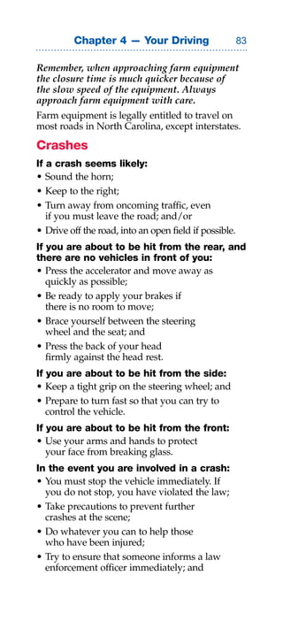 Chapter 4 — Your Driving                       

Remember, when approaching farm equipment
the closure time is much quicker because of
the slow speed of the equipment. Always
approach farm equipment with care.
Farm equipment is legally entitled to travel on
most roads in North Carolina, except interstates.

Crashes
If a crash seems likely:
• Sound the horn;
• Keep to the right;
• Turn away from oncoming traffic, even
   if you must leave the road; and/or
• Drive off the road, into an open field if possible.
If you are about to be hit from the rear, and
there are no vehicles in front of you:
• Press the accelerator and move away as
   quickly as possible;
• Be ready to apply your brakes if
   there is no room to move;
• Brace yourself between the steering
   wheel and the seat; and
• Press the back of your head
   firmly against the head rest.
If you are about to be hit from the side:
• Keep a tight grip on the steering wheel; and
• Prepare to turn fast so that you can try to
   control the vehicle.
If you are about to be hit from the front:
• Use your arms and hands to protect
   your face from breaking glass.
In the event you are involved in a crash:
• You must stop the vehicle immediately. If
  you do not stop, you have violated the law;
• Take precautions to prevent further
  crashes at the scene;
• Do whatever you can to help those
  who have been injured;
• Try to ensure that someone informs a law
  enforcement officer immediately; and
 