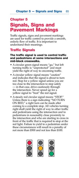 Chapter 5 — Signals and Signs                 


Chapter 5
Signals, Signs and
Pavement Markings
Traffic signals, signs and pavement markings
are used for traffic control to provide a smooth,
orderly flow of traffic. It is important to
understand their meanings.

Traffic Signals
The traffic signal is used to control traffic
and pedestrians at some intersections and
mid-block crosswalks.
• A circular green signal means “go,” but left
  turning traffic is “unprotected” and must
  yield the right of way to oncoming traffic.
• A circular yellow signal means “caution”
  and indicates that the signal is about to turn
  red. Stop for a yellow signal unless you are
  too close to the intersection to stop safely
  — in that case, drive cautiously through
  the intersection. Never speed up for a
  yellow signal to “beat” the red signal.
• A steady red circular signal means “STOP.”
  Unless there is a sign indicating “NO TURN
  ON RED,” a right turn can be made after
  coming to a complete stop. All vehicles turning
  right shall yield the right of way to other traffic
  and pedestrians using the intersection and to
  pedestrians in reasonably close proximity to
  the intersection and who are starting to cross in
  front of the traffic that is required to stop at the
  red light. Failure to yield to a pedestrian under
  these circumstances will result in a penalty of
  not more than $500 and not less than $100.
 