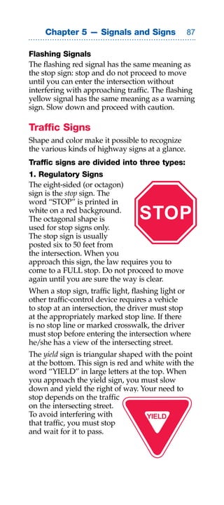 Chapter 5 — Signals and Signs                

Flashing Signals
The flashing red signal has the same meaning as
the stop sign: stop and do not proceed to move
until you can enter the intersection without
interfering with approaching traffic. The flashing
yellow signal has the same meaning as a warning
sign. Slow down and proceed with caution.

Traffic Signs
Shape and color make it possible to recognize
the various kinds of highway signs at a glance.
Traffic signs are divided into three types:
1. Regulatory Signs
The eight-sided (or octagon)
sign is the stop sign. The
word “STOP” is printed in
white on a red background.
The octagonal shape is            STOP
used for stop signs only.
The stop sign is usually
posted six to 50 feet from
the intersection. When you
approach this sign, the law requires you to
come to a FULL stop. Do not proceed to move
again until you are sure the way is clear.
When a stop sign, traffic light, flashing light or
other traffic-control device requires a vehicle
to stop at an intersection, the driver must stop
at the appropriately marked stop line. If there
is no stop line or marked crosswalk, the driver
must stop before entering the intersection where
he/she has a view of the intersecting street.
The yield sign is triangular shaped with the point
at the bottom. This sign is red and white with the
word “YIELD” in large letters at the top. When
you approach the yield sign, you must slow
down and yield the right of way. Your need to
stop depends on the traffic
on the intersecting street.
To avoid interfering with           YIELD
that traffic, you must stop
and wait for it to pass.
 