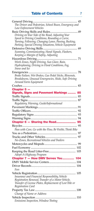 Table of Contents                                               

General Driving ................................................................ 45
	 The	Driver	and	Pedestrian,	School	Buses,	Emergency	and	
	 Law	Enforcement	Vehicles
Basic Driving Skills and Rules........................................ 49
	 Driving	on	Your	Side	of	the	Road,	Adjusting	Your	
	 Speed	to	Driving	Conditions,	Rounding	a	Curve,	
	 Turning,	Following,	Changing	Lanes,	Passing,	Backing,	
	 Parking,	Special	Driving	Situations,	Vehicle	Equipment
Defensive Driving Skills ................................................. 69
	 Scanning,	Communicating,	Hand	Signals,	Flashers,	
	 Keeping	a	Margin	of	Safety,	Adjusting
Hazardous Driving .......................................................... 71
	 Work	Zones,	Night	Driving,	Sun	Glare,	Rain,	
	 Hydroplaning,	Driving	in	Flood	Conditions,	Fog,	
	 Snow	and	Ice
Emergencies ...................................................................... 78
	 Brake	Failure,	Wet	Brakes,	Gas	Pedal	Sticks,	Blowouts,	
	 Breakdowns,	Unusual	Emergencies,	Skids,	Safe	Driving	
	 Around	Farm	Equipment
Crashes ............................................................................... 83
Chapter 5 —
Signals, Signs and Pavement Markings ......... 85
Traffic Signals .................................................................... 85
Traffic Signs ....................................................................... 87
	 Regulatory,	Warning,	Guide/Informational	
Pavement Markings.......................................................... 91
Traffic Officers................................................................... 92
Regulatory Signs .............................................................. 93
Warning Signs ................................................................... 94
Chapter 6 — Sharing the Road...................... 95
Bicycles ............................................................................... 95
	 Pass	with	Care,	Go	with	the	Flow,	Be	Visible,	Think	Bike
You as a Pedestrian .......................................................... 97
Trucks and Other Vehicles.............................................. 97
	 No-Zones,	Recreational	Vehicles	and	Trailers
Motorcycles and Mopeds ............................................... 99
Fuel Economy ................................................................. 102
Keeping the Road Litter-Free....................................... 103
	 Adopt-A-Highway	Program
Chapter 7 — How DMV Serves You ............. 104
DMV Mobile Service Centers ....................................... 104
Driver Records ................................................................ 104
	 Fees
Vehicle Registration ....................................................... 105
	 Insurance	and	Financial	Responsibility,	Vehicle	
	 Registration	Renewal,	Transfer	of	a	Motor	Vehicle,	
	 Transfer	of	License	Plates,	Replacement	of	Lost	Title	or	
	 Registration	Card
Property Tax Law ............................................................ 108
  Change	of	Name	or	Address
Vehicle Inspection ........................................................... 110
	 Emissions	Inspection,	Window	Tinting
 
