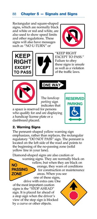 Chapter 5 — Signals and Signs

Rectangular and square-shaped
signs, which are normally black
and white or red and white, are
also used to show speed limits
and other regulations. These
signs will also have messages
such as “NO U-TURN” or

                               “KEEP RIGHT
 KEEP                          EXCEPT TO PASS.”
                               Failure to obey
 RIGHT                         these signs is unsafe
 EXCEPT                        as well as a violation
 TO PASS                       of the traffic laws.


                      ONE WAY


                     The handicap      RESERVED
                     parking sign
                     indicates that     PARKING
a space is reserved for persons
who qualify for and are displaying
a handicap license plate or a
dashboard placard.

 2. Warning Signs
 The pennant–shaped yellow warning sign
 emphasizes, rather than replaces, the rectangular
 regulatory “DO NOT PASS” sign. The pennant is
 located on the left side of the road and points to
 the beginning of the no-passing zone (solid
 yellow line in your lane).
 Diamond-shaped signs are also caution or
         warning signs. They are normally black on
                 yellow, but when they are black on
NO                   orange, they warn of conditions
PASSING               for construction or maintenance
ZONE                 areas. When you see
                  one of these signs,
          drive with extra care. One
 of the most important caution
 signs is the “STOP AHEAD”
 sign. It is placed far ahead of
 a stop sign when the driver’s
 view of the stop sign is blocked
 by a curve or other objects.
 