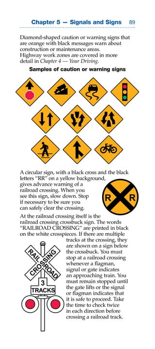 Chapter 5 — Signals and Signs                  

Diamond-shaped caution or warning signs that
are orange with black messages warn about
construction or maintenance areas.
Highway work zones are covered in more
detail in Chapter 4 — Your Driving.
    Samples of caution or warning signs




A circular sign, with a black cross and the black
letters “RR” on a yellow background,
gives advance warning of a
railroad crossing. When you
see this sign, slow down. Stop
if necessary to be sure you           R             R
can safely clear the crossing.
At the railroad crossing itself is the
railroad crossing crossbuck sign. The words
“RAILROAD CROSSING” are printed in black
on the white crosspieces. If there are multiple
                     tracks at the crossing, they
                     are shown on a sign below
                     the crossbuck. You must
  R


            G




                     stop at a railroad crossing
    A

          IN
     IL
       SS




                     whenever a flagman,
                     signal or gate indicates
    RO
         RO




                     an approaching train. You
           AD
  C




          3          must remain stopped until
                     the gate lifts or the signal
      TRACKS         or flagman indicates that
                     it is safe to proceed. Take
                     the time to check twice
                     in each direction before
                     crossing a railroad track.
 