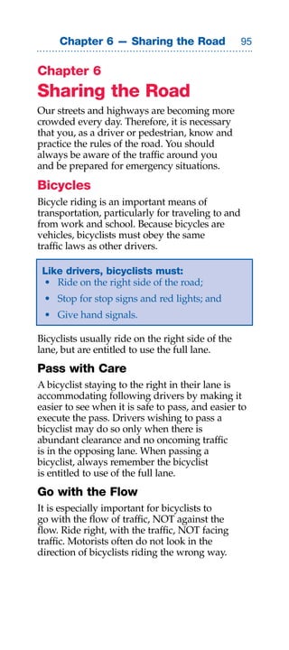 Chapter 6 — Sharing the Road                   


Chapter 6
Sharing the Road
Our streets and highways are becoming more
crowded every day. Therefore, it is necessary
that you, as a driver or pedestrian, know and
practice the rules of the road. You should
always be aware of the traffic around you
and be prepared for emergency situations.

Bicycles
Bicycle riding is an important means of
transportation, particularly for traveling to and
from work and school. Because bicycles are
vehicles, bicyclists must obey the same
traffic laws as other drivers.

 Like drivers, bicyclists must:
 • Ride on the right side of the road;
 • Stop for stop signs and red lights; and
 • Give hand signals.

Bicyclists usually ride on the right side of the
lane, but are entitled to use the full lane.
Pass with Care
A bicyclist staying to the right in their lane is
accommodating following drivers by making it
easier to see when it is safe to pass, and easier to
execute the pass. Drivers wishing to pass a
bicyclist may do so only when there is
abundant clearance and no oncoming traffic
is in the opposing lane. When passing a
bicyclist, always remember the bicyclist
is entitled to use of the full lane.
Go with the Flow
It is especially important for bicyclists to
go with the flow of traffic, NOT against the
flow. Ride right, with the traffic, NOT facing
traffic. Motorists often do not look in the
direction of bicyclists riding the wrong way.
 