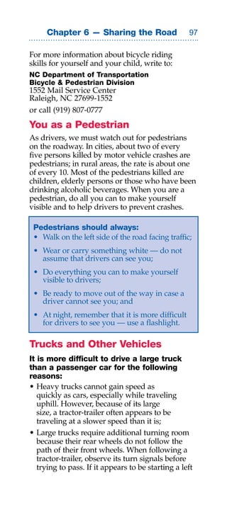 Chapter 6 — Sharing the Road                   

For more information about bicycle riding
skills for yourself and your child, write to:
NC Department of Transportation
Bicycle  Pedestrian Division
1552 Mail Service Center
Raleigh, NC 27699-1552
or call (919) 807-0777
You as a Pedestrian
As drivers, we must watch out for pedestrians
on the roadway. In cities, about two of every
five persons killed by motor vehicle crashes are
pedestrians; in rural areas, the rate is about one
of every 10. Most of the pedestrians killed are
children, elderly persons or those who have been
drinking alcoholic beverages. When you are a
pedestrian, do all you can to make yourself
visible and to help drivers to prevent crashes.

 Pedestrians should always:
 • Walk on the left side of the road facing traffic;
 • Wear or carry something white — do not
   assume that drivers can see you;
 • Do everything you can to make yourself
   visible to drivers;
 • Be ready to move out of the way in case a
   driver cannot see you; and
 • At night, remember that it is more difficult
   for drivers to see you — use a flashlight.

Trucks and Other Vehicles
It is more difficult to drive a large truck
than a passenger car for the following
reasons:
• Heavy trucks cannot gain speed as
   quickly as cars, especially while traveling
   uphill. However, because of its large
   size, a tractor-trailer often appears to be
   traveling at a slower speed than it is;
• Large trucks require additional turning room
   because their rear wheels do not follow the
   path of their front wheels. When following a
   tractor-trailer, observe its turn signals before
   trying to pass. If it appears to be starting a left
 