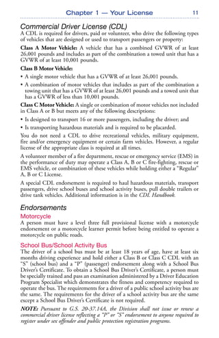 11
Commercial Driver License (CDL)
A CDL is required for drivers, paid or volunteer, who drive the following types
of vehicles that are designed or used to transport passengers or property:
Class A Motor Vehicle: A vehicle that has a combined GVWR of at least
26,001 pounds and includes as part of the combination a towed unit that has a
GVWR of at least 10,001 pounds.
Class B Motor Vehicle:
• A single motor vehicle that has a GVWR of at least 26,001 pounds.
• A combination of motor vehicles that includes as part of the combination a
towing unit that has a GVWR of at least 26,001 pounds and a towed unit that
has a GVWR of less than 10,001 pounds.
Class C Motor Vehicle: A single or combination of motor vehicles not included
in Class A or B but meets any of the following descriptions:
• Is designed to transport 16 or more passengers, including the driver; and
• Is transporting hazardous materials and is required to be placarded.
You do not need a CDL to drive recreational vehicles, military equipment,
fire and/or emergency equipment or certain farm vehicles. However, a regular
license of the appropriate class is required at all times.
A volunteer member of a fire department, rescue or emergency service (EMS) in
the performance of duty may operate a Class A, B or C fire-fighting, rescue or
EMS vehicle, or combination of these vehicles while holding either a “Regular”
A, B or C License.
A special CDL endorsement is required to haul hazardous materials, transport
passengers, drive school buses and school activity buses, pull double trailers or
drive tank vehicles. Additional information is in the CDL Handbook.
Endorsements
Motorcycle
A person must have a level three full provisional license with a motorcycle
endorsement or a motorcycle learner permit before being entitled to operate a
motorcycle on public roads.
School Bus/School Activity Bus
The driver of a school bus must be at least 18 years of age, have at least six
months driving experience and hold either a Class B or Class C CDL with an
“S” (school bus) and a “P” (passenger) endorsement along with a School Bus
Driver’s Certificate. To obtain a School Bus Driver’s Certificate, a person must
be specially trained and pass an examination administered by a Driver Education
Program Specialist which demonstrates the fitness and competency required to
operate the bus. The requirements for a driver of a public school activity bus are
the same. The requirements for the driver of a school activity bus are the same
except a School Bus Driver’s Certificate is not required.
NOTE: Pursuant to G.S. 20-37.14A, the Division shall not issue or renew a
commercial driver license reflecting a “P” or “S” endorsement to anyone required to
register under sex offender and public protection registration programs.
Chapter 1 — Your License
 