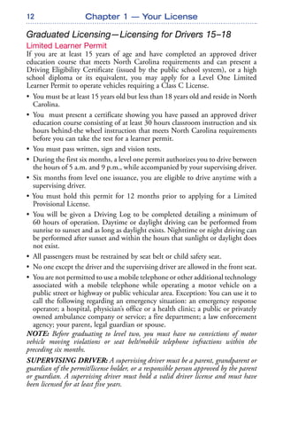 12
Graduated Licensing—Licensing for Drivers 15–18
Limited Learner Permit
If you are at least 15 years of age and have completed an approved driver
education course that meets North Carolina requirements and can present a
Driving Eligibility Certificate (issued by the public school system), or a high
school diploma or its equivalent, you may apply for a Level One Limited
Learner Permit to operate vehicles requiring a Class C License.
• You must be at least 15 years old but less than 18 years old and reside in North
Carolina.
• You must present a certificate showing you have passed an approved driver
education course consisting of at least 30 hours classroom instruction and six
hours behind-the wheel instruction that meets North Carolina requirements
before you can take the test for a learner permit.
• You must pass written, sign and vision tests.
• During the first six months, a level one permit authorizes you to drive between
the hours of 5 a.m. and 9 p.m., while accompanied by your supervising driver.
• Six months from level one issuance, you are eligible to drive anytime with a
supervising driver.
• You must hold this permit for 12 months prior to applying for a Limited
Provisional License.
• You will be given a Driving Log to be completed detailing a minimum of
60 hours of operation. Daytime or daylight driving can be performed from
sunrise to sunset and as long as daylight exists. Nighttime or night driving can
be performed after sunset and within the hours that sunlight or daylight does
not exist.
• All passengers must be restrained by seat belt or child safety seat.
• No one except the driver and the supervising driver are allowed in the front seat.
• You are not permitted to use a mobile telephone or other additional technology
associated with a mobile telephone while operating a motor vehicle on a
public street or highway or public vehicular area. Exception: You can use it to
call the following regarding an emergency situation: an emergency response
operator; a hospital, physician’s office or a health clinic; a public or privately
owned ambulance company or service; a fire department; a law enforcement
agency; your parent, legal guardian or spouse.
NOTE: Before graduating to level two, you must have no convictions of motor
vehicle moving violations or seat belt/mobile telephone infractions within the
preceding six months.
SUPERVISING DRIVER: A supervising driver must be a parent, grandparent or
guardian of the permit/license holder, or a responsible person approved by the parent
or guardian. A supervising driver must hold a valid driver license and must have
been licensed for at least five years.
Chapter 1 — Your License
 