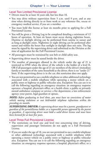 13
Level Two Limited Provisional License
• Drivers must be at least 16 years old, but less than 18.
• You may drive without supervision from 5 a.m. until 9 p.m. and at any
time when driving directly to or from work or any volunteer fire, rescue or
emergency medical service, if you are a member.
• You must hold this license at least six months prior to applying for a Full
Provisional License.
• You will be given a Driving Log to be completed detailing a minimum of 12
hours of operation. At least six hours must occur during nighttime hours.
Daytime or daylight driving can be performed from sunrise to sunset and
as long as daylight exists. Nighttime or night driving can be performed after
sunset and within the hours that sunlight or daylight does not exist. The log
must be signed by the supervising driver and submitted to the Division at the
time of application for the Full Provisional License.
• All passengers must be restrained by seat belt or child safety seat.
• Supervising driver must be seated beside the driver.
• The number of passengers allowed in the vehicle under the age of 21 is
restricted to ONE when the driver of the vehicle is the holder of a level II,
OR if all passengers under the age of 21 are members of the driver’s immediate
family or members of the same household as the driver, there is no “under 21”
limit. If the supervising driver is in the car, this restriction does not apply.
• You are not permitted to use a mobile telephone or other additional technology
associated with a mobile telephone while operating a motor vehicle on a
public street or highway or public vehicular area. Exception: You can use it to
call the following regarding an emergency situation: an emergency response
operator; a hospital, physician’s office, or a health clinic; a public or privately
owned ambulance company or service; a fire department; a law enforcement
agency; your parent, legal guardian or spouse.
NOTE: Before graduating to level three, you must have no convictions of motor
vehicle moving violations or seat belt/mobile telephone infractions within the
preceding six months.
SUPERVISING DRIVER: A supervising driver must be a parent, grandparent or
guardian of the permit/license holder, or a responsible person approved by the parent
or guardian. A supervising driver must hold a valid driver license and must have
been licensed for at least five years.
Level Three Full Provisional License
• The restrictions on level one and level two concerning time of driving,
supervision and passenger limitations do not apply to a Full Provisional
License.
• If you are under the age of 18, you are not permitted to use a mobile telephone
or other additional technology associated with a mobile telephone while
operating a motor vehicle on a public street or highway or public vehicular
area. Exception: You can use it to call the following regarding an emergency
situation: an emergency response operator; a hospital, physician’s office, or a
Chapter 1 — Your License
 