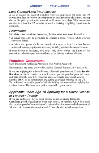 15
Lose Control/Lose Your License
A loss of license will occur if a student receives a suspension for more than 10
consecutive days or receives an assignment to an alternative educational setting
due to disciplinary action for more than 10 consecutive days. This suspension
remains in effect for 12 months or until a Driving Eligibility Certificate is
obtained.
Restrictions
For safety reasons, a driver license may be limited or restricted. Examples:
• A driver may only be permitted to operate a motor vehicle while wearing
corrective lenses.
• A driver who passes the license examination may be issued a driver license
restricted to using equipment necessary to safely operate the motor vehicle.
If your license is restricted, you must only drive within the limits of the
restriction; otherwise you are considered to be driving without a license.
Required Documents
(Any Document Reflecting Alteration Will Not be Accepted)
Requirements are based on North Carolina General Statutes 20-7 and 20-11.
If you are applying for a driver license, a learner’s permit or an ID card for the
first time in North Carolina, you will need to provide proof of your full name
and date of birth, your NC residence address, provide your social security
number (SSN) or documentation indicating your legal presence in the U.S.
You will need to provide proof of vehicle liability insurance when applying for
a driver license. The insurance policy must reflect your name.
Applicants under Age 18 Applying for a Driver License
or Learner’s Permit:
If you are under age 18, you must provide either a Driving Eligibility
Certificate, proof of graduation from high school, or submit a GED. You must
also provide proof of completion of a driver education course which consists of
30 hours of classroom instruction and 6 hours behind wheel instruction.
Chapter 1 — Your License
 