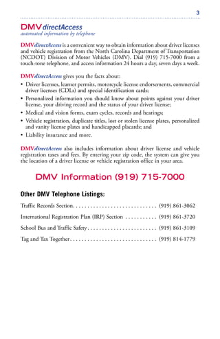 3
DMVdirectAccess
automated information by telephone
DMVdirectAccess is a convenient way to obtain information about driver licenses
and vehicle registration from the North Carolina Department of Transportation
(NCDOT) Division of Motor Vehicles (DMV). Dial (919) 715-7000 from a
touch-tone telephone, and access information 24 hours a day, seven days a week.
DMVdirectAccess gives you the facts about:
• Driver licenses, learner permits, motorcycle license endorsements, commercial
driver licenses (CDLs) and special identification cards;
• Personalized information you should know about points against your driver
license, your driving record and the status of your driver license;
• Medical and vision forms, exam cycles, records and hearings;
• Vehicle registration, duplicate titles, lost or stolen license plates, personalized
and vanity license plates and handicapped placards; and
• Liability insurance and more.
DMVdirectAccess also includes information about driver license and vehicle
registration taxes and fees. By entering your zip code, the system can give you
the location of a driver license or vehicle registration office in your area.
DMV Information (919) 715-7000
Other DMV Telephone Listings:
Traffic Records Section. . . . . . . . . . . . . . . . . . . . . . . . . . . . . (919) 861-3062
International Registration Plan (IRP) Section . . . . . . . . . . . (919) 861-3720
School Bus and Traffic Safety. . . . . . . . . . . . . . . . . . . . . . . . (919) 861-3109
Tag and Tax Together. . . . . . . . . . . . . . . . . . . . . . . . . . . . . . (919) 814-1779
 