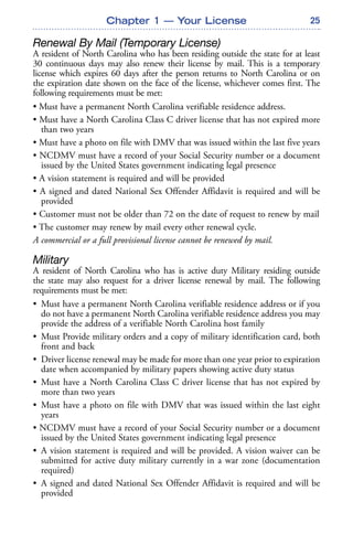 25
Renewal By Mail (Temporary License)
A resident of North Carolina who has been residing outside the state for at least
30 continuous days may also renew their license by mail. This is a temporary
license which expires 60 days after the person returns to North Carolina or on
the expiration date shown on the face of the license, whichever comes first. The
following requirements must be met:
• Must have a permanent North Carolina verifiable residence address.
• Must have a North Carolina Class C driver license that has not expired more
than two years
• Must have a photo on file with DMV that was issued within the last five years
• NCDMV must have a record of your Social Security number or a document
issued by the United States government indicating legal presence
• A vision statement is required and will be provided
• A signed and dated National Sex Offender Affidavit is required and will be
provided
• Customer must not be older than 72 on the date of request to renew by mail
• The customer may renew by mail every other renewal cycle.
A commercial or a full provisional license cannot be renewed by mail.
Military
A resident of North Carolina who has is active duty Military residing outside
the state may also request for a driver license renewal by mail. The following
requirements must be met:
• Must have a permanent North Carolina verifiable residence address or if you
do not have a permanent North Carolina verifiable residence address you may
provide the address of a verifiable North Carolina host family
• Must Provide military orders and a copy of military identification card, both
front and back
• Driver license renewal may be made for more than one year prior to expiration
date when accompanied by military papers showing active duty status
• Must have a North Carolina Class C driver license that has not expired by
more than two years
• Must have a photo on file with DMV that was issued within the last eight
years
• NCDMV must have a record of your Social Security number or a document
issued by the United States government indicating legal presence
• A vision statement is required and will be provided. A vision waiver can be
submitted for active duty military currently in a war zone (documentation
required)
• A signed and dated National Sex Offender Affidavit is required and will be
provided
Chapter 1 — Your License
 
