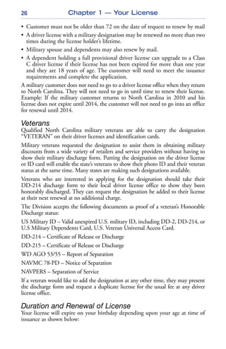 26 Chapter 1 — Your License
• Customer must not be older than 72 on the date of request to renew by mail
• A driver license with a military designation may be renewed no more than two
times during the license holder’s lifetime.
• Military spouse and dependents may also renew by mail.
• A dependent holding a full provisional driver license can upgrade to a Class
C driver license if their license has not been expired for more than one year
and they are 18 years of age. The customer will need to meet the issuance
requirements and complete the application.
A military customer does not need to go to a driver license office when they return
to North Carolina. They will not need to go in until time to renew their license.
Example: If the military customer returns to North Carolina in 2010 and his
license does not expire until 2014, the customer will not need to go into an office
for renewal until 2014.
Veterans
Qualified North Carolina military veterans are able to carry the designation
“VETERAN” on their driver licenses and identification cards.
Military veterans requested the designation to assist them in obtaining military
discounts from a wide variety of retailers and service providers without having to
show their military discharge form. Putting the designation on the driver license
or ID card will enable the state’s veterans to show their photo ID and their veteran
status at the same time. Many states are making such designations available.
Veterans who are interested in applying for the designation should take their
DD-214 discharge form to their local driver license office to show they been
honorably discharged. They can request the designation be added to their license
at their next renewal at no additional charge.
The Division accepts the following documents as proof of a veteran’s Honorable
Discharge status:
US Military ID – Valid unexpired U.S. military ID, including DD-2, DD-214, or
U.S Military Dependents Card, U.S. Veteran Universal Access Card.
DD-214 – Certificate of Release or Discharge
DD-215 – Certificate of Release or Discharge
WD AGO 53/55 – Report of Separation
NAVMC 78-PD – Notice of Separation
NAVPERS – Separation of Service
If a veteran would like to add the designation at any other time, they may present
the discharge form and request a duplicate license for the usual fee at any driver
license office.
Duration and Renewal of License
Your license will expire on your birthday depending upon your age at time of
issuance as shown below:
 