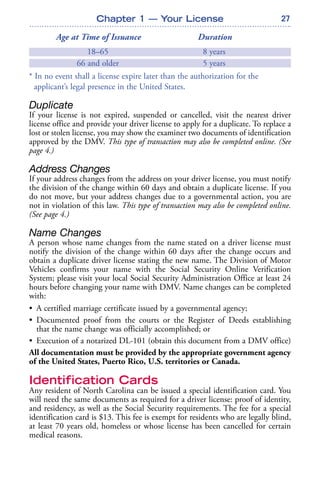 27
Age at Time of Issuance Duration
18–65 8 years
66 and older 5 years
* In no event shall a license expire later than the authorization for the
applicant’s legal presence in the United States.
Duplicate
If your license is not expired, suspended or cancelled, visit the nearest driver
license office and provide your driver license to apply for a duplicate. To replace a
lost or stolen license, you may show the examiner two documents of identification
approved by the DMV. This type of transaction may also be completed online. (See
page 4.)
Address Changes
If your address changes from the address on your driver license, you must notify
the division of the change within 60 days and obtain a duplicate license. If you
do not move, but your address changes due to a governmental action, you are
not in violation of this law. This type of transaction may also be completed online.
(See page 4.)
Name Changes
A person whose name changes from the name stated on a driver license must
notify the division of the change within 60 days after the change occurs and
obtain a duplicate driver license stating the new name. The Division of Motor
Vehicles confirms your name with the Social Security Online Verification
System; please visit your local Social Security Administration Office at least 24
hours before changing your name with DMV. Name changes can be completed
with:
• A certified marriage certificate issued by a governmental agency;
• Documented proof from the courts or the Register of Deeds establishing
that the name change was officially accomplished; or
• Execution of a notarized DL-101 (obtain this document from a DMV office)
All documentation must be provided by the appropriate government agency
of the United States, Puerto Rico, U.S. territories or Canada.
Identification Cards
Any resident of North Carolina can be issued a special identification card. You
will need the same documents as required for a driver license: proof of identity,
and residency, as well as the Social Security requirements. The fee for a special
identification card is $13. This fee is exempt for residents who are legally blind,
at least 70 years old, homeless or whose license has been cancelled for certain
medical reasons.
Chapter 1 — Your License
 