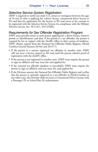 29Chapter 1 — Your License
Selective Service System Registration
DMV is required to notify any male U.S. citizen or immigrant between the ages
of 18 and 25 who is applying for a driver license, commercial driver license or
ID card that his application for the license or ID card serves as his consent to
be registered with the Selective Service System (in compliance with the Military
Selective Service Act, 50 U.S.C. 453 (1948)).
Requirements for Sex Offender Registration Program
DMV must provide notice to each person applying for a driver license, learner’s
permit or identification card that, if the person is a sex offender, the person is
required by law to register with the sheriff’s office in their county of residence.
DMV obtains reports from the National Sex Offender Public Registry. (North
Carolina General Statutes 20-9(i) and 20-37.7)
• If the person is a current registered sex offender in another state, DMV
will not issue a license, permit or ID card until the person submits proof of
registration with the sheriff’s office.
• If the person is not registered in another state, DMV must require the person
to sign an affidavit and may issue the card applied for.
• If the national sex offender database is unavailable, DMV must require the
person to sign an affidavit and may issue the card applied for.
• If the Division accesses the National Sex Offender Public Registry and verifies
that the person is currently registered as a sex offender in North Carolina or
any other state, the Division shall not issue a Commercial Driver License with
a Passenger (P) or School Bus (S) endorsement.
 