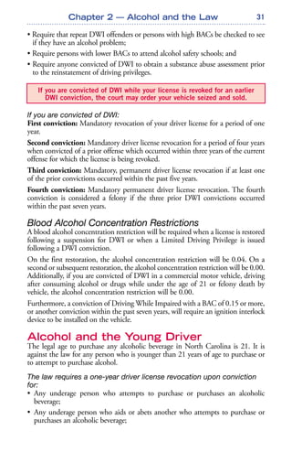 31
• Require that repeat DWI offenders or persons with high BACs be checked to see
if they have an alcohol problem;
• Require persons with lower BACs to attend alcohol safety schools; and
• Require anyone convicted of DWI to obtain a substance abuse assessment prior
to the reinstatement of driving privileges.
If you are convicted of DWI:
First conviction: Mandatory revocation of your driver license for a period of one
year.
Second conviction: Mandatory driver license revocation for a period of four years
when convicted of a prior offense which occurred within three years of the current
offense for which the license is being revoked.
Third conviction: Mandatory, permanent driver license revocation if at least one
of the prior convictions occurred within the past five years.
Fourth conviction: Mandatory permanent driver license revocation. The fourth
conviction is considered a felony if the three prior DWI convictions occurred
within the past seven years.
Blood Alcohol Concentration Restrictions
A blood alcohol concentration restriction will be required when a license is restored
following a suspension for DWI or when a Limited Driving Privilege is issued
following a DWI conviction.
On the first restoration, the alcohol concentration restriction will be 0.04. On a
second or subsequent restoration, the alcohol concentration restriction will be 0.00.
Additionally, if you are convicted of DWI in a commercial motor vehicle, driving
after consuming alcohol or drugs while under the age of 21 or felony death by
vehicle, the alcohol concentration restriction will be 0.00.
Furthermore, a conviction of Driving While Impaired with a BAC of 0.15 or more,
or another conviction within the past seven years, will require an ignition interlock
device to be installed on the vehicle.
Alcohol and the Young Driver
The legal age to purchase any alcoholic beverage in North Carolina is 21. It is
against the law for any person who is younger than 21 years of age to purchase or
to attempt to purchase alcohol.
The law requires a one-year driver license revocation upon conviction
for:
• Any underage person who attempts to purchase or purchases an alcoholic
beverage;
• Any underage person who aids or abets another who attempts to purchase or
purchases an alcoholic beverage;
If you are convicted of DWI while your license is revoked for an earlier
DWI conviction, the court may order your vehicle seized and sold.
Chapter 2 — Alcohol and the Law
 