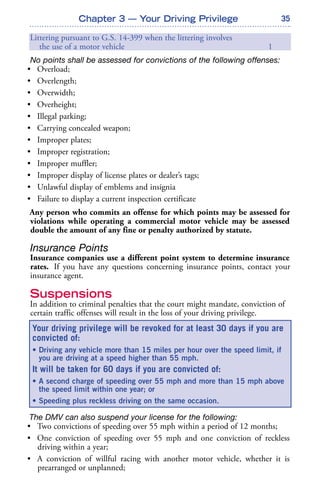 35Chapter 3 — Your Driving Privilege
Littering pursuant to G.S. 14-399 when the littering involves
the use of a motor vehicle 1
No points shall be assessed for convictions of the following offenses:
• Overload;
• Overlength;
• Overwidth;
• Overheight;
• Illegal parking;
• Carrying concealed weapon;
• Improper plates;
• Improper registration;
• Improper muffler;
• Improper display of license plates or dealer’s tags;
• Unlawful display of emblems and insignia
• Failure to display a current inspection certificate
Any person who commits an offense for which points may be assessed for
violations while operating a commercial motor vehicle may be assessed
double the amount of any fine or penalty authorized by statute.
Insurance Points
Insurance companies use a different point system to determine insurance
rates. If you have any questions concerning insurance points, contact your
insurance agent.
Suspensions
In addition to criminal penalties that the court might mandate, conviction of
certain traffic offenses will result in the loss of your driving privilege.
The DMV can also suspend your license for the following:
• Two convictions of speeding over 55 mph within a period of 12 months;
• One conviction of speeding over 55 mph and one conviction of reckless
driving within a year;
• A conviction of willful racing with another motor vehicle, whether it is
prearranged or unplanned;
Your driving privilege will be revoked for at least 30 days if you are
convicted of:
• Driving any vehicle more than 15 miles per hour over the speed limit, if
you are driving at a speed higher than 55 mph.
It will be taken for 60 days if you are convicted of:
• A second charge of speeding over 55 mph and more than 15 mph above
the speed limit within one year; or
• Speeding plus reckless driving on the same occasion.
 
