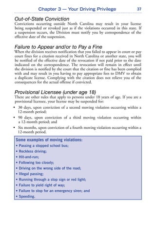37
Out-of-State Conviction
Convictions occurring outside North Carolina may result in your license
being suspended or revoked just as if the violations occurred in this state. If
a suspension occurs, the Division must notify you by correspondence of the
effective date of the suspension.
Failure to Appear and/or to Pay a Fine
When the division receives notification that you failed to appear in court or pay
court fines for a citation received in North Carolina or another state, you will
be notified of the effective date of the revocation if not paid prior to the date
indicated on the correspondence. The revocation will remain in effect until
the division is notified by the court that the citation or fine has been complied
with and may result in you having to pay appropriate fees to DMV to obtain
a duplicate license. Complying with the citation does not relieve you of the
consequences for the actual offense if convicted.
Provisional Licensee (under age 18)
There are other rules that apply to persons under 18 years of age. If you are a
provisional licensee, your license may be suspended for:
• 30 days, upon conviction of a second moving violation occurring within a
12-month period;
• 90 days, upon conviction of a third moving violation occurring within
a 12-month period; and
• Six months, upon conviction of a fourth moving violation occurring within a
12-month period.
Chapter 3 — Your Driving Privilege
Some examples of moving violations:
• Passing a stopped school bus;
• Reckless driving;
• Hit-and-run;
• Following too closely;
• Driving on the wrong side of the road;
• Illegal passing;
• Running through a stop sign or red light;
• Failure to yield right of way;
• Failure to stop for an emergency siren; and
• Speeding.
 