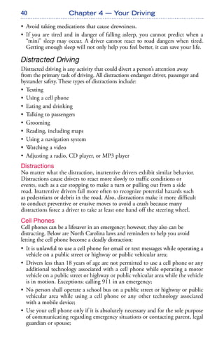 40 Chapter 4 — Your Driving
• Avoid taking medications that cause drowsiness.
• If you are tired and in danger of falling asleep, you cannot predict when a
“mini” sleep may occur. A driver cannot react to road dangers when tired.
Getting enough sleep will not only help you feel better, it can save your life.
Distracted Driving
Distracted driving is any activity that could divert a person’s attention away
from the primary task of driving. All distractions endanger driver, passenger and
bystander safety. These types of distractions include:
• Texting
• Using a cell phone
• Eating and drinking
• Talking to passengers
• Grooming
• Reading, including maps
• Using a navigation system
• Watching a video
• Adjusting a radio, CD player, or MP3 player
Distractions
No matter what the distraction, inattentive drivers exhibit similar behavior.
Distractions cause drivers to react more slowly to traffic conditions or
events, such as a car stopping to make a turn or pulling out from a side
road. Inattentive drivers fail more often to recognize potential hazards such
as pedestrians or debris in the road. Also, distractions make it more difficult
to conduct preventive or evasive moves to avoid a crash because many
distractions force a driver to take at least one hand off the steering wheel.
Cell Phones
Cell phones can be a lifesaver in an emergency; however, they also can be
distracting. Below are North Carolina laws and reminders to help you avoid
letting the cell phone become a deadly distraction:
• It is unlawful to use a cell phone for email or text messages while operating a
vehicle on a public street or highway or public vehicular area;
• Drivers less than 18 years of age are not permitted to use a cell phone or any
additional technology associated with a cell phone while operating a motor
vehicle on a public street or highway or public vehicular area while the vehicle
is in motion. Exceptions: calling 911 in an emergency;
• No person shall operate a school bus on a public street or highway or public
vehicular area while using a cell phone or any other technology associated
with a mobile device;
• Use your cell phone only if it is absolutely necessary and for the sole purpose
of communicating regarding emergency situations or contacting parent, legal
guardian or spouse;
 