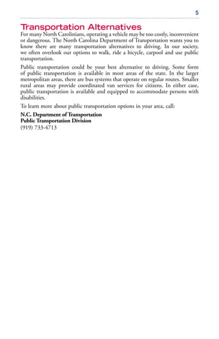 5
Transportation Alternatives
For many North Carolinians, operating a vehicle may be too costly, inconvenient
or dangerous. The North Carolina Department of Transportation wants you to
know there are many transportation alternatives to driving. In our society,
we often overlook our options to walk, ride a bicycle, carpool and use public
transportation.
Public transportation could be your best alternative to driving. Some form
of public transportation is available in most areas of the state. In the larger
metropolitan areas, there are bus systems that operate on regular routes. Smaller
rural areas may provide coordinated van services for citizens. In either case,
public transportation is available and equipped to accommodate persons with
disabilities.
To learn more about public transportation options in your area, call:
N.C. Department of Transportation
Public Transportation Division
(919) 733-4713
 