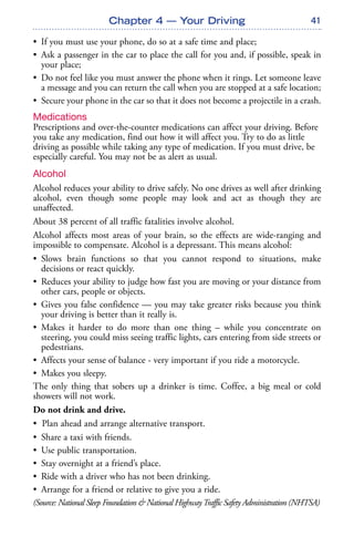 41
• If you must use your phone, do so at a safe time and place;
• Ask a passenger in the car to place the call for you and, if possible, speak in
your place;
• Do not feel like you must answer the phone when it rings. Let someone leave
a message and you can return the call when you are stopped at a safe location;
• Secure your phone in the car so that it does not become a projectile in a crash.
Medications
Prescriptions and over-the-counter medications can affect your driving. Before
you take any medication, find out how it will affect you. Try to do as little
driving as possible while taking any type of medication. If you must drive, be
especially careful. You may not be as alert as usual.
Alcohol
Alcohol reduces your ability to drive safely. No one drives as well after drinking
alcohol, even though some people may look and act as though they are
unaffected.
About 38 percent of all traffic fatalities involve alcohol.
Alcohol affects most areas of your brain, so the effects are wide-ranging and
impossible to compensate. Alcohol is a depressant. This means alcohol:
• Slows brain functions so that you cannot respond to situations, make
decisions or react quickly.
• Reduces your ability to judge how fast you are moving or your distance from
other cars, people or objects.
• Gives you false confidence — you may take greater risks because you think
your driving is better than it really is.
• Makes it harder to do more than one thing – while you concentrate on
steering, you could miss seeing traffic lights, cars entering from side streets or
pedestrians.
• Affects your sense of balance - very important if you ride a motorcycle.
• Makes you sleepy.
The only thing that sobers up a drinker is time. Coffee, a big meal or cold
showers will not work.
Do not drink and drive.
• Plan ahead and arrange alternative transport.
• Share a taxi with friends.
• Use public transportation.
• Stay overnight at a friend’s place.
• Ride with a driver who has not been drinking.
• Arrange for a friend or relative to give you a ride.
(Source: National Sleep Foundation & National HighwayTraffic Safety Administration (NHTSA)
Chapter 4 — Your Driving
 