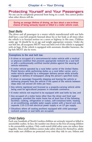 42
Protecting Yourself and Your Passengers
No one can be completely protected from being in a crash. You cannot predict
what other drivers will do.
Seat Belts
The driver and all passengers in a motor vehicle manufactured with seat belts
shall have a seat belt properly fastened about his or her body at all times when
the vehicle is in forward motion on a street or highway in this state. Children
under age 16 should be in an age and weight appropriate restraint. Under the
seat belt law, all occupants MUST wear seat belts even if the vehicle is equipped
with air bags. If the vehicle is equipped with automatic shoulder harnesses, the
lap belt MUST also be worn.
Child Safety
Each year hundreds of North Carolina children are seriously injured or killed in
automobile crashes. In fact, the number one threat to the lives of young children
is the automobile accident. Only crash-tested child safety seats can reduce these
tragedies. Since small children cannot make safety choices for themselves, adults
must make sure children are protected every time they ride in cars. Infants and
Chapter 4 — Your Driving
During an average lifetime of driving, we face about a one-in-three
chance of being seriously injured or killed in a motor vehicle crash.
Exemptions to the seat belt law:
• A driver or occupant of a noncommercial motor vehicle with a medical
or physical condition that prevents appropriate restraint by a seat belt
or with a professionally certified mental phobia against the wearing of
vehicle restraints;
• A motor vehicle operated by a rural letter carrier of the United States
Postal Service while performing duties as a rural letter carrier, and a
motor vehicle operated by a newspaper delivery person while actually
engaged in delivery of newspapers along the person’s specified route;
• A driver or passenger frequently stopping and leaving the vehicle or
delivering property from the vehicle if the speed of the vehicle between
stops does not exceed 20 miles per hour;
• Any vehicle registered and licensed as a property-carrying vehicle while
being used for agricultural purposes in intrastate commerce.
• A motor vehicle not required to be equipped with seat belts by law; and
• Any occupant of a motor home other than the driver and front seat
passengers, provided the motor home has at least four of the following
facilities: cooking, refrigeration or icebox, self-contained toilet, heating
or air-conditioning, portable water supply system with a faucet and sink,
separate 110-115-volt electrical power supply or an LP gas supply.
• Situations where all seating positions equipped with child passenger
restraint systems or seat belts are occupied;
 