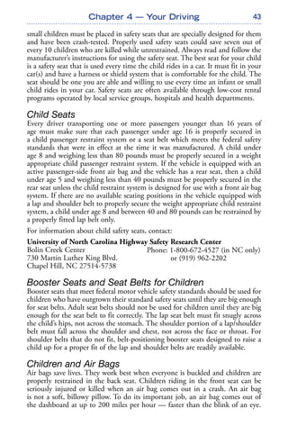 43
small children must be placed in safety seats that are specially designed for them
and have been crash-tested. Properly used safety seats could save seven out of
every 10 children who are killed while unrestrained. Always read and follow the
manufacturer’s instructions for using the safety seat. The best seat for your child
is a safety seat that is used every time the child rides in a car. It must fit in your
car(s) and have a harness or shield system that is comfortable for the child. The
seat should be one you are able and willing to use every time an infant or small
child rides in your car. Safety seats are often available through low-cost rental
programs operated by local service groups, hospitals and health departments.
Child Seats
Every driver transporting one or more passengers younger than 16 years of
age must make sure that each passenger under age 16 is properly secured in
a child passenger restraint system or a seat belt which meets the federal safety
standards that were in effect at the time it was manufactured. A child under
age 8 and weighing less than 80 pounds must be properly secured in a weight
appropriate child passenger restraint system. If the vehicle is equipped with an
active passenger-side front air bag and the vehicle has a rear seat, then a child
under age 5 and weighing less than 40 pounds must be properly secured in the
rear seat unless the child restraint system is designed for use with a front air bag
system. If there are no available seating positions in the vehicle equipped with
a lap and shoulder belt to properly secure the weight appropriate child restraint
system, a child under age 8 and between 40 and 80 pounds can be restrained by
a properly fitted lap belt only.
For information about child safety seats, contact:
University of North Carolina Highway Safety Research Center
Bolin Creek Center
730 Martin Luther King Blvd.
Chapel Hill, NC 27514-5738
Booster Seats and Seat Belts for Children
Booster seats that meet federal motor vehicle safety standards should be used for
children who have outgrown their standard safety seats until they are big enough
for seat belts. Adult seat belts should not be used for children until they are big
enough for the seat belt to fit correctly. The lap seat belt must fit snugly across
the child’s hips, not across the stomach. The shoulder portion of a lap/shoulder
belt must fall across the shoulder and chest, not across the face or throat. For
shoulder belts that do not fit, belt-positioning booster seats designed to raise a
child up for a proper fit of the lap and shoulder belts are readily available.
Children and Air Bags
Air bags save lives. They work best when everyone is buckled and children are
properly restrained in the back seat. Children riding in the front seat can be
seriously injured or killed when an air bag comes out in a crash. An air bag
is not a soft, billowy pillow. To do its important job, an air bag comes out of
the dashboard at up to 200 miles per hour — faster than the blink of an eye.
Chapter 4 — Your Driving
Phone: 1-800-672-4527 (in NC only)
or (919) 962-2202
 