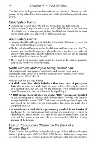 44
The force of an air bag can hurt those who are too close to it. Drivers can help
prevent air bag-related injuries to adults and children by following critical safety
points.
Child Safety Points:
• Children age 12 and under should ride buckled up in a rear seat; and
• Infants in rear-facing child safety seats should NEVER ride in the front seat
of a vehicle with a passenger-side air bag. Small children should ride in a rear
seat in child safety seats approved for their age and size.
Adult Safety Points:
• Everyone should buckle-up with both lap and shoulder belts on every trip. Air
bags are supplemental protection devices;
• The lap belt should be worn under the abdomen and low across the hips. The
shoulder portion should come over the collarbone away from the neck and
cross over the breastbone. The shoulder belt in most new cars can be adjusted
on the side pillar to improve fit; and
• Driver and front passenger seats should be moved as far back as practical,
particularly for shorter-statured people.
North Carolina Motorcycle Safety Helmet Law
All operators and passengers on motorcycles and mopeds must wear a
motorcycle safety helmet of a type that complies with Federal Motor Vehicle
Safety Standard (FMVSS) 218.
What to look for in a legal helmet:
• A thick inner liner which includes a firm inner liner of polystyrene
foam that is about one inch thick. In some helmets this may be covered
by a comfort liner, but you can feel the thickness. (Non-compliant helmets
normally contain no liner or a thin soft foam padding.)
• A DOT sticker which will show the symbol “DOT” permanently installed
by the manufacturer on the back of the helmet. (Some “novelty type” helmets
are supplied with a separate “DOT” sticker or one can be purchased separately
and placed on the helmet by the motorcyclist. This does not make this a
compliant helmet.)
• A manufacturer’s label which is permanently attached in the interior of
the helmet by the manufacturer that includes the manufacturer’s name or
identification, precise model, size, month and year of manufacture, type of
shell and liner construction materials and an instruction label for cleaning
and care of the helmet.
Law on Transporting Children in the Back of a
Pick-up Truck
North Carolina law prohibits children less than age 16 from riding in the open
bed of a pick-up truck. (NCGS §20-135.2B) An open bed or open cargo area
is a bed or cargo area without permanent overhead restraining construction.
Chapter 4 — Your Driving
 