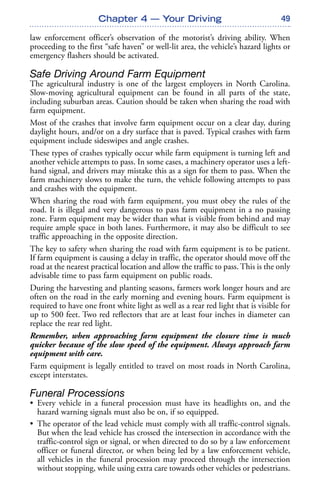 49
law enforcement officer’s observation of the motorist’s driving ability. When
proceeding to the first “safe haven” or well-lit area, the vehicle’s hazard lights or
emergency flashers should be activated.
Safe Driving Around Farm Equipment
The agricultural industry is one of the largest employers in North Carolina.
Slow-moving agricultural equipment can be found in all parts of the state,
including suburban areas. Caution should be taken when sharing the road with
farm equipment.
Most of the crashes that involve farm equipment occur on a clear day, during
daylight hours, and/or on a dry surface that is paved. Typical crashes with farm
equipment include sideswipes and angle crashes.
These types of crashes typically occur while farm equipment is turning left and
another vehicle attempts to pass. In some cases, a machinery operator uses a left-
hand signal, and drivers may mistake this as a sign for them to pass. When the
farm machinery slows to make the turn, the vehicle following attempts to pass
and crashes with the equipment.
When sharing the road with farm equipment, you must obey the rules of the
road. It is illegal and very dangerous to pass farm equipment in a no passing
zone. Farm equipment may be wider than what is visible from behind and may
require ample space in both lanes. Furthermore, it may also be difficult to see
traffic approaching in the opposite direction.
The key to safety when sharing the road with farm equipment is to be patient.
If farm equipment is causing a delay in traffic, the operator should move off the
road at the nearest practical location and allow the traffic to pass. This is the only
advisable time to pass farm equipment on public roads.
During the harvesting and planting seasons, farmers work longer hours and are
often on the road in the early morning and evening hours. Farm equipment is
required to have one front white light as well as a rear red light that is visible for
up to 500 feet. Two red reflectors that are at least four inches in diameter can
replace the rear red light.
Remember, when approaching farm equipment the closure time is much
quicker because of the slow speed of the equipment. Always approach farm
equipment with care.
Farm equipment is legally entitled to travel on most roads in North Carolina,
except interstates.
Funeral Processions
• Every vehicle in a funeral procession must have its headlights on, and the
hazard warning signals must also be on, if so equipped.
• The operator of the lead vehicle must comply with all traffic-control signals.
But when the lead vehicle has crossed the intersection in accordance with the
traffic-control sign or signal, or when directed to do so by a law enforcement
officer or funeral director, or when being led by a law enforcement vehicle,
all vehicles in the funeral procession may proceed through the intersection
without stopping, while using extra care towards other vehicles or pedestrians.
Chapter 4 — Your Driving
 