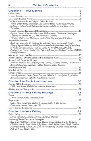 6
Chapter 1 — Your License 8
Office Hours.......................................................................................................8
Learner Permit ....................................................................................................8
Motorcycle Learner Permit..................................................................................8
Test Requirements for an Original Driver License...............................................9
Vision, Traffic Signs, Knowledge Test, Driving Skills, Health Requirements,
Skills observed and graded during the on-the-road driving test, Three-Point
Turnabout
Types of Licenses, Permits and Restrictions.......................................................10
Regular Licenses, Commercial Licenses, Endorsements, Graduated Licensing—
Licensing for Drivers 15–18, The Provisional Licensee,
Thinking of Dropping Out?, Lose Control/Lose Your License, Restrictions
Required Documents ........................................................................................15
Applicants under Age 18 Applying for a Driver License or Learner’s Permit,
Proof of Age and Identity, Social Security Number Requirement, Proof of Residency
in North Carolina, No Fee Voter ID Cards, No Fee ID Cards, ID Cards,
Proof of Legal Presence in the U.S., Deferred Action for Childhood Arrivals (DACA),
Proof of Insurance
Moving to North Carolina................................................................................23
North Carolina’s Driver License and Identification Card ..................................24
Renewal and Duplicate Licenses........................................................................24
Renewal, Renewal By Mail (Temporary License), Military, Veterans, Duration and
Renewal of License, Duplicate, Address Changes, Name Changes
Identification Cards ..........................................................................................27
Schedule of Fees................................................................................................28
Other Services...................................................................................................28
Voter Registration, Organ Donor Program, Selective Service System Registration,
Requirements for Sex Offender Registration Program
Chapter 2 — Alcohol and the Law 30
Driving While Impaired....................................................................................30
DWI Laws, Blood Alcohol Concentration Restrictions
Alcohol and the Young Driver ..........................................................................31
Chapter 3 — Your Driving Privilege 33
Points................................................................................................................33
Driver License Points, Insurance Points
Suspensions.......................................................................................................35
Out-of-State Conviction, Failure to Appear and/or to Pay a Fine,
Provisional Licensee (under age 18)
Driver License Restoration................................................................................38
Chapter 4 — Your Driving 39
Driver Safety .....................................................................................................39
Driver Condition, Drowsy Driving, Distracted Driving,
Protecting Yourself and Your Passengers ............................................................42
Seat Belts, Child Safety, Child Seats, Booster Seats and Seat Belts for Children,
Children and Air Bags, Child Safety Points, Adult Safety Points, North Carolina
Motorcycle Safety Helmet Law, Law on Transporting Children in the Back of a
Pick-up Truck, Weather Risk
Table of Contents
 