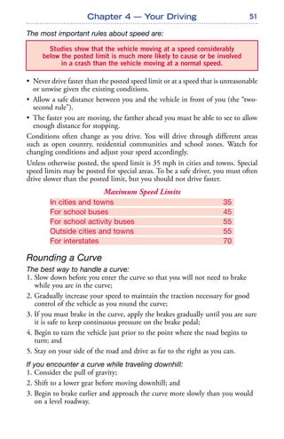 51
The most important rules about speed are:
• Never drive faster than the posted speed limit or at a speed that is unreasonable
or unwise given the existing conditions.
• Allow a safe distance between you and the vehicle in front of you (the “two-
second rule”).
• The faster you are moving, the farther ahead you must be able to see to allow
enough distance for stopping.
Conditions often change as you drive. You will drive through different areas
such as open country, residential communities and school zones. Watch for
changing conditions and adjust your speed accordingly.
Unless otherwise posted, the speed limit is 35 mph in cities and towns. Special
speed limits may be posted for special areas. To be a safe driver, you must often
drive slower than the posted limit, but you should not drive faster.
Maximum Speed Limits
In cities and towns 35
For school buses 45
For school activity buses 55
Outside cities and towns 55
For interstates 70
Rounding a Curve
The best way to handle a curve:
1. Slow down before you enter the curve so that you will not need to brake
while you are in the curve;
2. Gradually increase your speed to maintain the traction necessary for good
control of the vehicle as you round the curve;
3. If you must brake in the curve, apply the brakes gradually until you are sure
it is safe to keep continuous pressure on the brake pedal;
4. Begin to turn the vehicle just prior to the point where the road begins to
turn; and
5. Stay on your side of the road and drive as far to the right as you can.
If you encounter a curve while traveling downhill:
1. Consider the pull of gravity;
2. Shift to a lower gear before moving downhill; and
3. Begin to brake earlier and approach the curve more slowly than you would
on a level roadway.
Chapter 4 — Your Driving
Studies show that the vehicle moving at a speed considerably
below the posted limit is much more likely to cause or be involved
in a crash than the vehicle moving at a normal speed.
 