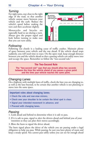 52
Turning
For right turns, stay close to the right
edge of the road, so that another
vehicle cannot move between your
vehicle and the curb. Reduce the
vehicle’s speed before making the
turn and then accelerate slightly.
Motorcycles and bicycles are
especially hard to see during a turn.
Always give the proper signal and
look before turning to make sure
that you can turn safely.
Following
Following too closely is a leading cause of traffic crashes. Maintain plenty
of space between your vehicle and the one ahead. If the vehicle ahead stops
suddenly, you will need time to react. On the open road, keep enough distance
between you and the vehicle ahead so that a passing vehicle can safely move into
and occupy the space. Remember to follow the “two-second rule.”
Changing Lanes
On a highway with multiple lanes of traffic, check the lane you are changing to,
as well as the lane beyond, to be certain that another vehicle is not planning to
move into the same space.
Passing
1. Look ahead and behind to determine when it is safe to pass.
2. If it is safe to pass, signal to alert the drivers ahead and behind you of your
intention so they can plan their moves accordingly.
3. Blow the horn to signal the driver ahead.
The horn signal places the driver of the vehicle you are passing under a legal
obligation to help you pass. While passing, be sure you have plenty of room and
keep a steady speed. You cannot pass safely unless you can see far enough ahead
Chapter 4 — Your Driving
The Two-Second Rule
The “two-second rule” says that you should allow two seconds
between the time the vehicle ahead of you passes a given point
and the time your vehicle reaches the same point.
Important rules about changing lanes:
• Check the side and rear-view mirrors;
• Check over your shoulder to be certain the blind spot is clear;
• Signal your intended movement in advance; and
• Proceed with changing lanes.
 