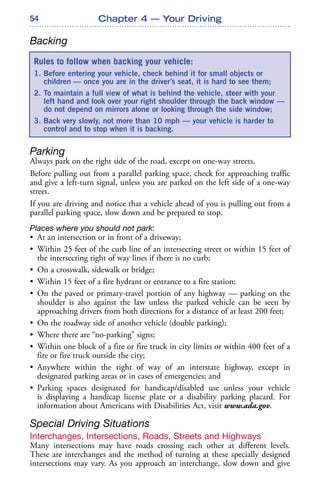 54
Backing
Parking
Always park on the right side of the road, except on one-way streets.
Before pulling out from a parallel parking space, check for approaching traffic
and give a left-turn signal, unless you are parked on the left side of a one-way
street.
If you are driving and notice that a vehicle ahead of you is pulling out from a
parallel parking space, slow down and be prepared to stop.
Places where you should not park:
• At an intersection or in front of a driveway;
• Within 25 feet of the curb line of an intersecting street or within 15 feet of
the intersecting right of way lines if there is no curb;
• On a crosswalk, sidewalk or bridge;
• Within 15 feet of a fire hydrant or entrance to a fire station;
• On the paved or primary-travel portion of any highway — parking on the
shoulder is also against the law unless the parked vehicle can be seen by
approaching drivers from both directions for a distance of at least 200 feet;
• On the roadway side of another vehicle (double parking);
• Where there are “no-parking” signs;
• Within one block of a fire or fire truck in city limits or within 400 feet of a
fire or fire truck outside the city;
• Anywhere within the right of way of an interstate highway, except in
designated parking areas or in cases of emergencies; and
• Parking spaces designated for handicap/disabled use unless your vehicle
is displaying a handicap license plate or a disability parking placard. For
information about Americans with Disabilities Act, visit www.ada.gov.
Special Driving Situations
Interchanges, Intersections, Roads, Streets and Highways
Many intersections may have roads crossing each other at different levels.
These are interchanges and the method of turning at these specially designed
intersections may vary. As you approach an interchange, slow down and give
Chapter 4 — Your Driving
Rules to follow when backing your vehicle:
1. Before entering your vehicle, check behind it for small objects or
children — once you are in the driver’s seat, it is hard to see them;
2. To maintain a full view of what is behind the vehicle, steer with your
left hand and look over your right shoulder through the back window —
do not depend on mirrors alone or looking through the side window;
3. Back very slowly, not more than 10 mph — your vehicle is harder to
control and to stop when it is backing.
 