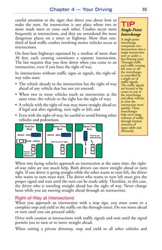 55
careful attention to the signs that direct you about how to
make the turn. An intersection is any place where two or
more roads meet or cross each other. Crashes occur most
frequently at intersections, and they are considered the most
dangerous places on a street or highway. More than one-
third of fatal traffic crashes involving motor vehicles occur at
intersections.
On four-lane highways separated by a median of more than
30 feet, each crossing constitutes a separate intersection.
The law requires that you slow down when you come to an
intersection, even if you have the right of way.
In intersections without traffic signs or signals, the right-of-
way rules state:
• The vehicle already in the intersection has the right of way
ahead of any vehicle that has not yet entered;
• When two or more vehicles reach an intersection at the
same time, the vehicle to the right has the right of way;
• A vehicle with the right-of-way may move straight ahead or,
if legal and after signaling, turn right or left; and
• Even with the right-of-way, be careful to avoid hitting other
vehicles and pedestrians.
When two facing vehicles approach an intersection at the same time, the right-
of-way rules are not much help. Both drivers can move straight ahead or turn
right. If one driver is going straight while the other wants to turn left, the driver
who wants to turn must wait. The driver who wants to turn left must give the
proper signal and wait until the turn can be made safely. Therefore, in this case,
the driver who is traveling straight ahead has the right of way. Never change
lanes while you are moving straight ahead through an intersection.
Right-of-Way at Intersections
When you approach an intersection with a stop sign, you must come to a
complete stop and yield to the traffic on the through-street. Do not move ahead
or turn until you can proceed safely.
Drive with caution at intersections with traffic signals and wait until the signal
permits you to turn or to move straight ahead.
When exiting a private driveway, stop and yield to all other vehicles and
Chapter 4 — Your Driving
TIP
Single-Point
Interchange
A single-point
interchange
compresses two
intersections into a
single intersection
over or under a
free-flowing road.
Through traffic
and traffic turning
left onto or off
the interchange,
is controlled by
a single set of
traffic signals.
The traffic signals
are located at the
center or top of
the interchange
and allow vehicles
to clear the
intersection more
quickly. These
interchanges
help move large
volumes of traffic
through limited
amounts of
space safely and
efficiently.
 