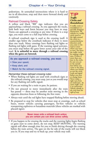 56
pedestrians. At unmarked intersections where it is hard to
see in all directions, stop and then move forward slowly and
cautiously.
Railroad Crossing Safety
A yellow and black “RR” sign indicates that you are
approaching a railroad crossing. As you approach the tracks,
look both ways and listen because you may have to stop.
Trains can approach a crossing at any time. If there is a stop
sign, you must come to a full stop before crossing.
A railroad crossbuck sign is used at the crossing itself. A
smaller sign below the crossbuck indicates if there is more
than one track. Many crossings have flashing red lights or
flashing red lights with gates. If the warning signal activates,
you must stop before the gates lower across your side of the
road. It is unlawful to move through a railroad crossing
when the gates are lowered.
Remember these railroad crossing rules:
• When flashing red lights are used with crossbuck signs at
the railroad crossing, you must stop, just as you would stop
for any flashing red traffic signal;
• If you are waiting for a train to pass, be patient;
• Do not proceed to move immediately after the train
has passed — there may be another train moving in the
opposite direction from or following the first train;
• Always wait until the red lights have stopped flashing before moving ahead;
• Be prepared to stop for vehicles that must stop at crossings, such as school
buses, motor vehicles carrying passengers, for-hire vehicles or vehicles
transporting explosives or hazardous materials (these vehicles are marked with
placard signs);
• If you happen to be crossing the tracks and the warning lights begin flashing
or gates start to come down, do not stop, KEEP MOVING. The warning
signals will allow enough time for you to finish driving through the crossing
before the train arrives. The gate on the far side of the tracks will not block
you in. If you stop and try to back up, your vehicle may stall;
Chapter 4 — Your Driving
TIP
Traffic
Circles and
Roundabouts
A traffic circle or
roundabout is a
specially designed
intersection. All
vehicles in a traffic
circle travel to
the right around
the circle in a
counterclockwise
direction until
you come to the
road or street
where you want
to turn. You leave
the traffic circle
by making a right
turn. If there is
more than one
lane in the circle,
be sure you are
in the outside
lane before you
come to the place
where you intend
to exit the circle.
Look and signal
before you turn
or change lanes.
Never make a
right turn from
an inside lane. An
entire traffic circle
is an intersection.
Vehicles already in
the circle have the
right of way.
As you approach a railroad crossing, you must:
• Slow your speed;
• Keep alert; and
• Watch for the railroad crossing signal.
Never move onto a railroad track unless
you are certain you can drive across safely.
 