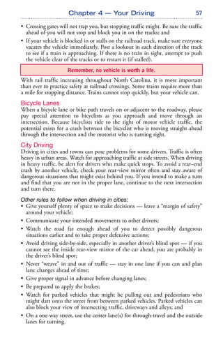 57
• Crossing gates will not trap you, but stopping traffic might. Be sure the traffic
ahead of you will not stop and block you in on the tracks; and
• If your vehicle is blocked in or stalls on the railroad track, make sure everyone
vacates the vehicle immediately. Post a lookout in each direction of the track
to see if a train is approaching. If there is no train in sight, attempt to push
the vehicle clear of the tracks or to restart it (if stalled).
With rail traffic increasing throughout North Carolina, it is more important
than ever to practice safety at railroad crossings. Some trains require more than
a mile for stopping distance. Trains cannot stop quickly, but your vehicle can.
Bicycle Lanes
When a bicycle lane or bike path travels on or adjacent to the roadway, please
pay special attention to bicyclists as you approach and move through an
intersection. Because bicyclists ride to the right of motor vehicle traffic, the
potential exists for a crash between the bicyclist who is moving straight ahead
through the intersection and the motorist who is turning right.
City Driving
Driving in cities and towns can pose problems for some drivers. Traffic is often
heavy in urban areas. Watch for approaching traffic at side streets. When driving
in heavy traffic, be alert for drivers who make quick stops. To avoid a rear–end
crash by another vehicle, check your rear-view mirror often and stay aware of
dangerous situations that might exist behind you. If you intend to make a turn
and find that you are not in the proper lane, continue to the next intersection
and turn there.
Other rules to follow when driving in cities:
• Give yourself plenty of space to make decisions — leave a “margin of safety”
around your vehicle;
• Communicate your intended movements to other drivers;
• Watch the road far enough ahead of you to detect possibly dangerous
situations earlier and to take proper defensive actions;
• Avoid driving side-by-side, especially in another driver’s blind spot — if you
cannot see the inside rear-view mirror of the car ahead, you are probably in
the driver’s blind spot;
• Never “weave” in and out of traffic — stay in one lane if you can and plan
lane changes ahead of time;
• Give proper signal in advance before changing lanes;
• Be prepared to apply the brakes;
• Watch for parked vehicles that might be pulling out and pedestrians who
might dart onto the street from between parked vehicles. Parked vehicles can
also block your view of intersecting traffic, driveways and alleys; and
• On a one-way street, use the center lane(s) for through-travel and the outside
lanes for turning.
Chapter 4 — Your Driving
Remember, no vehicle is worth a life.
 
