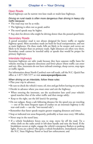 58
Open Roads
Rural highways can be narrow two-lane roads or multi-lane highways.
Driving on rural roads is often more dangerous than driving in heavy city
traffic because:
• The road may not be as wide;
• The lighting is often not as good; and/or
• The travel speeds may be higher.
• Stay alert for drivers who might be driving slower than the posted speed limit.
Secondary Roads
A paved secondary road is not always designed for heavy traffic or regular
highway speed. Most secondary roads are built for local transportation, and not
as main highways. On these roads, hills are likely to be steeper and curves are
likely to be sharper than on primary roads. Sight distances are often very short.
Secondary roads cannot be traveled safely at speeds that would be proper for
primary highways.
Interstate Highways
Interstate highways are safer roads because they have separate traffic lanes for
vehicles moving in opposite directions and fewer places where traffic can enter
and exit. Also, interstates do not have railroad crossings, sharp curves, stop signs
or traffic signals.
For information about North Carolina’s new toll roads, call the N.C. Quick Pass
office at 1-877-769-7277 or visit www.myncquickpass.com.
When driving on an interstate, follow these rules:
• Plan your trip in advance;
• Be sure to check the vehicle’s water, oil, tires and gas before leaving on your trip;
• Decide in advance where you must enter and exit the highway;
• When entering the interstate, use the acceleration lane until your vehicle’s
speed matches that of the other traffic and then merge safely;
• Keep to the right, use the left lane(s) for passing;
• Do not tailgate. Keep a safe following distance for the speed you are traveling
— one of the most frequent types of crashes on an interstate highway is the
rear–end crash — use the “two-second rule”;
• Remember that faster speeds require greater stopping distances and times;
• Stop at indicated rest areas frequently, preferably at least once every 100 miles;
• Never stop in the travel lane;
• If a vehicle breakdown forces you to stop, move far off the road. Tie a
white cloth on the radio aerial or left-door handle and raise the hood. If the
breakdown occurs at night, engage the vehicle’s emergency flashers or parking
lights. If you are a driver who spots a vehicle breakdown, immediately contact
the N.C. State Highway Patrol or local law enforcement; and
Chapter 4 — Your Driving
 