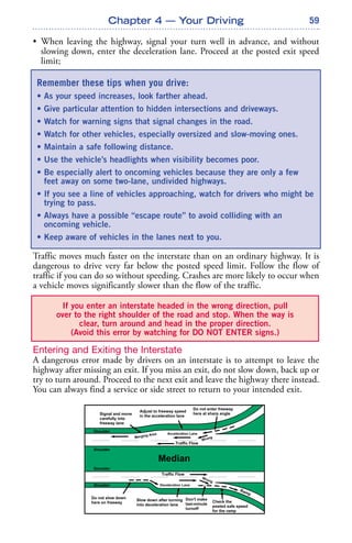 59
• When leaving the highway, signal your turn well in advance, and without
slowing down, enter the deceleration lane. Proceed at the posted exit speed
limit;
Traffic moves much faster on the interstate than on an ordinary highway. It is
dangerous to drive very far below the posted speed limit. Follow the flow of
traffic if you can do so without speeding. Crashes are more likely to occur when
a vehicle moves significantly slower than the flow of the traffic.
Entering and Exiting the Interstate
A dangerous error made by drivers on an interstate is to attempt to leave the
highway after missing an exit. If you miss an exit, do not slow down, back up or
try to turn around. Proceed to the next exit and leave the highway there instead.
You can always find a service or side street to return to your intended exit.
Chapter 4 — Your Driving
If you enter an interstate headed in the wrong direction, pull
over to the right shoulder of the road and stop. When the way is
clear, turn around and head in the proper direction.
(Avoid this error by watching for DO NOT ENTER signs.)
Remember these tips when you drive:
• As your speed increases, look farther ahead.
• Give particular attention to hidden intersections and driveways.
• Watch for warning signs that signal changes in the road.
• Watch for other vehicles, especially oversized and slow-moving ones.
• Maintain a safe following distance.
• Use the vehicle’s headlights when visibility becomes poor.
• Be especially alert to oncoming vehicles because they are only a few
feet away on some two-lane, undivided highways.
• If you see a line of vehicles approaching, watch for drivers who might be
trying to pass.
• Always have a possible “escape route” to avoid colliding with an
oncoming vehicle.
• Keep aware of vehicles in the lanes next to you.
 