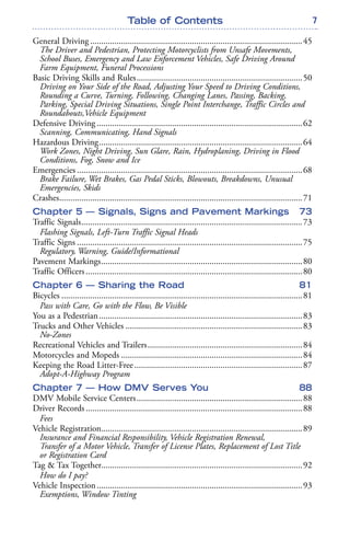 7Table of Contents
General Driving ................................................................................................45
The Driver and Pedestrian, Protecting Motorcyclists from Unsafe Movements,
School Buses, Emergency and Law Enforcement Vehicles, Safe Driving Around
Farm Equipment, Funeral Processions
Basic Driving Skills and Rules...........................................................................50
Driving on Your Side of the Road, Adjusting Your Speed to Driving Conditions,
Rounding a Curve, Turning, Following, Changing Lanes, Passing, Backing,
Parking, Special Driving Situations, Single Point Interchange, Traffic Circles and
Roundabouts,Vehicle Equipment
Defensive Driving .............................................................................................62
Scanning, Communicating, Hand Signals
Hazardous Driving............................................................................................64
Work Zones, Night Driving, Sun Glare, Rain, Hydroplaning, Driving in Flood
Conditions, Fog, Snow and Ice
Emergencies ......................................................................................................68
Brake Failure, Wet Brakes, Gas Pedal Sticks, Blowouts, Breakdowns, Unusual
Emergencies, Skids
Crashes..............................................................................................................71
Chapter 5 — Signals, Signs and Pavement Markings 73
Traffic Signals....................................................................................................73
Flashing Signals, Left-Turn Traffic Signal Heads
Traffic Signs ......................................................................................................75
Regulatory, Warning, Guide/Informational
Pavement Markings...........................................................................................80
Traffic Officers..................................................................................................80
Chapter 6 — Sharing the Road 81
Bicycles .............................................................................................................81
Pass with Care, Go with the Flow, Be Visible
You as a Pedestrian............................................................................................83
Trucks and Other Vehicles ................................................................................83
No-Zones
Recreational Vehicles and Trailers......................................................................84
Motorcycles and Mopeds ..................................................................................84
Keeping the Road Litter-Free............................................................................87
Adopt-A-Highway Program
Chapter 7 — How DMV Serves You 88
DMV Mobile Service Centers...........................................................................88
Driver Records..................................................................................................88
Fees
Vehicle Registration...........................................................................................89
Insurance and Financial Responsibility, Vehicle Registration Renewal,
Transfer of a Motor Vehicle, Transfer of License Plates, Replacement of Lost Title
or Registration Card
Tag & Tax Together...........................................................................................92
How do I pay?
Vehicle Inspection.............................................................................................93
Exemptions, Window Tinting
 